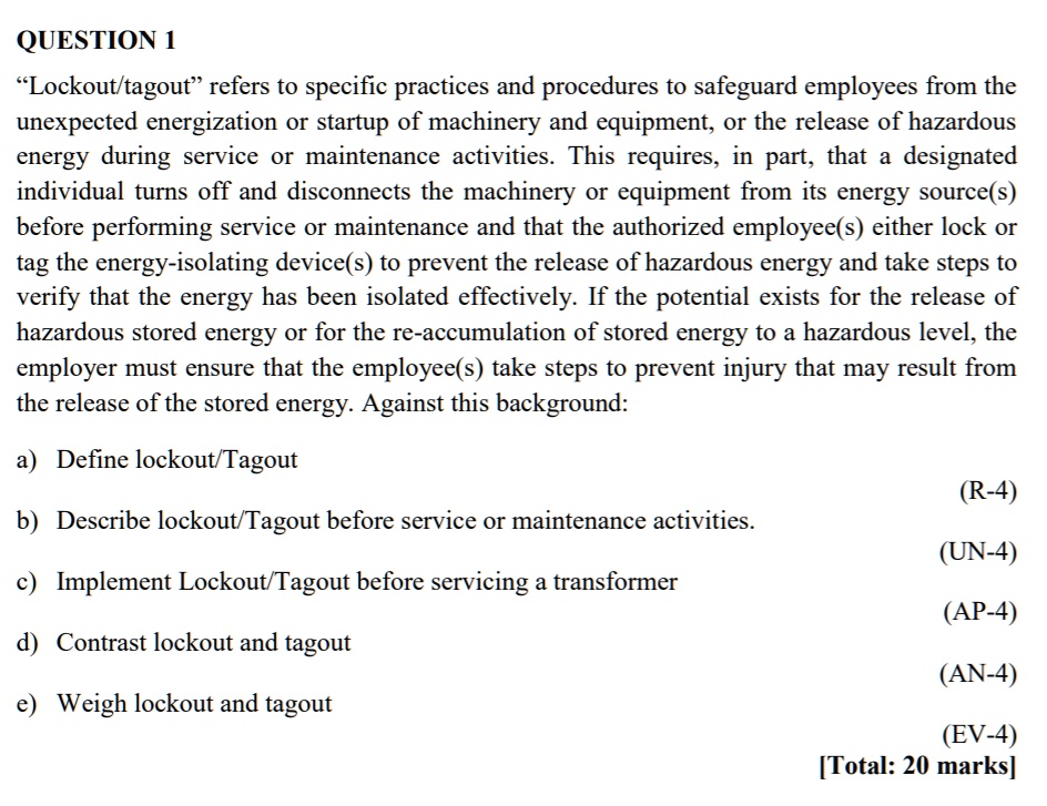 QUESTION 1
"Lockout/tagout" refers to specific practices and procedures to safeguard employees from the
unexpected energization or startup of machinery and equipment, or the release of hazardous
energy during service or maintenance activities. This requires, in part, that a designated
individual turns off and disconnects the machinery or equipment from its energy source(s)
before performing service or maintenance and that the authorized employee(s) either lock or
tag the energy-isolating device(s) to prevent the release of hazardous energy and take steps to
verify that the energy has been isolated effectively. If the potential exists for the release of
hazardous stored energy or for the re-accumulation of stored energy to a hazardous level, the
employer must ensure that the employee(s) take steps to prevent injury that may result from
the release of the stored energy. Against this background:
a) Define lockout/Tagout
b) Describe lockout/Tagout before service or maintenance activities.
c) Implement Lockout/Tagout before servicing a transformer
d) Contrast lockout and tagout
e) Weigh lockout and tagout
[Total: 20 marks]