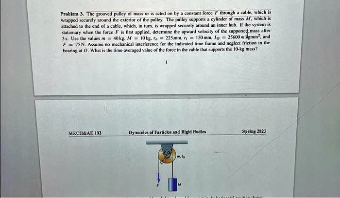 Problem 3. The grooved pulley of mass m is acted on by a constant force F through a cable, which is
wrapped securely around the exterior of the pulley. The pulley supports a cylinder of mass M, which is
attached to the end of a cable, which, in turn, is wrapped securely around an inner hub. If the system is
stationary when the force F is first applied, determine the upward velocity of the supported, mass after
3s. Use the values m = 40 kg, M = 10 kg, ro = 225 mm, ri = 150 mm, Io = 25600 kg mm^2, and
F = 75 N. Assume no mechanical interference for the indicated time frame and neglect friction in the
bearing at O. What is the time-averaged value of the force in the cable that supports the 10-kg mass?