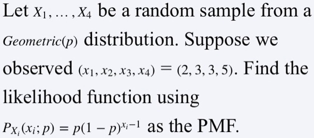 Let x1, ... , x4 be a random sample from a Geometric(p) distribution. Suppose we observed (x1, x2, x3, x4) = (2, 3, 3, 5). Find the likelihood function using Pxi(xi; p) = p(1 - p)^xi-1 as the PMF.