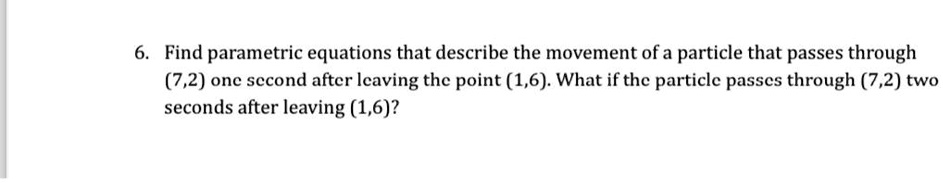 6. Find parametric equations that describe the movement of a particle that passes through (7,2) one second after leaving the point (1,6). What if the particle passes through (7,2) two seconds after leaving (1,6)?