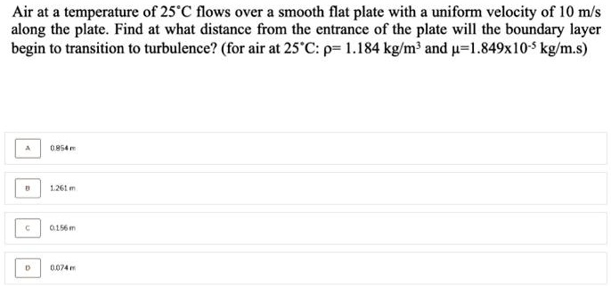 Air at a temperature of 25°C flows over a smooth flat plate with a uniform velocity of 10 m/s along the plate. Find at what distance from the entrance of the plate will the boundary layer begin to transition to turbulence? (for air at 25°C: ρ= 1.184  kg/m^3 and μ=1.849×10^-5 kg/m.s
A
0.854 m
B
1.261 m.
C
0.156 m
D
0.074 m