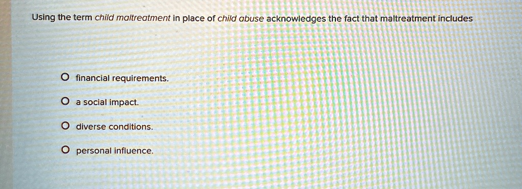 Using the term child maltreatment in place of child abuse acknowledges the fact that maltreatment includes
O financial requirements.
O a social impact.
O diverse conditions.
O personal influence.
