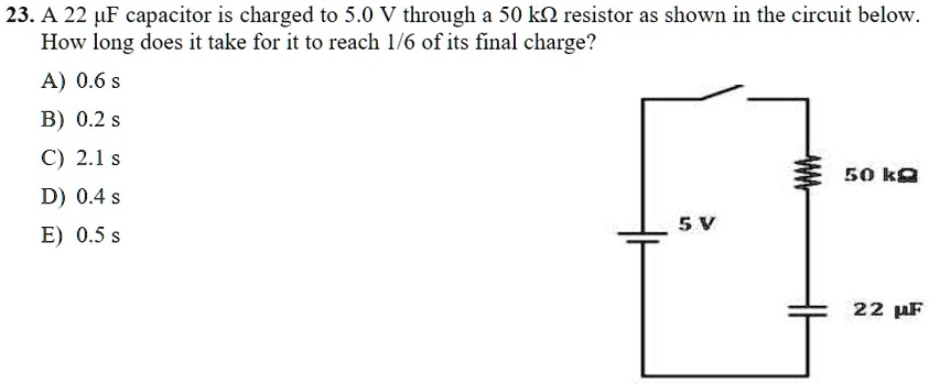 23. A 22 ?F capacitor is charged to 5.0 V through a 50 k? resistor as shown in the circuit below. How long does it take for it to reach 1/6 of its final charge?
A) 0.6 s
B) 0.2 s
C) 2.1 s
D) 0.4 s
E) 0.5 s
5 V
50 k?
22 ?F