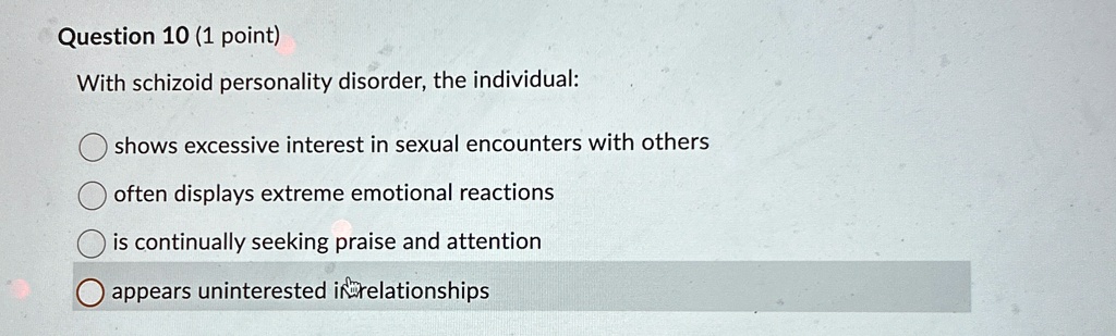 Question 10 (1 point)
With schizoid personality disorder, the individual:
shows excessive interest in sexual encounters with others
often displays extreme emotional reactions
is continually seeking praise and attention
appears uninterested in relationships