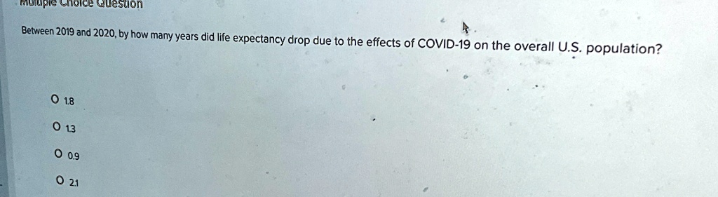 Multiple Choice Question
Between 2019 and 2020, by how many years did life expectancy drop due to the effects of COVID-19 on the overall U.S. population?
? 1.8
? 13
? 0.9
? 21
