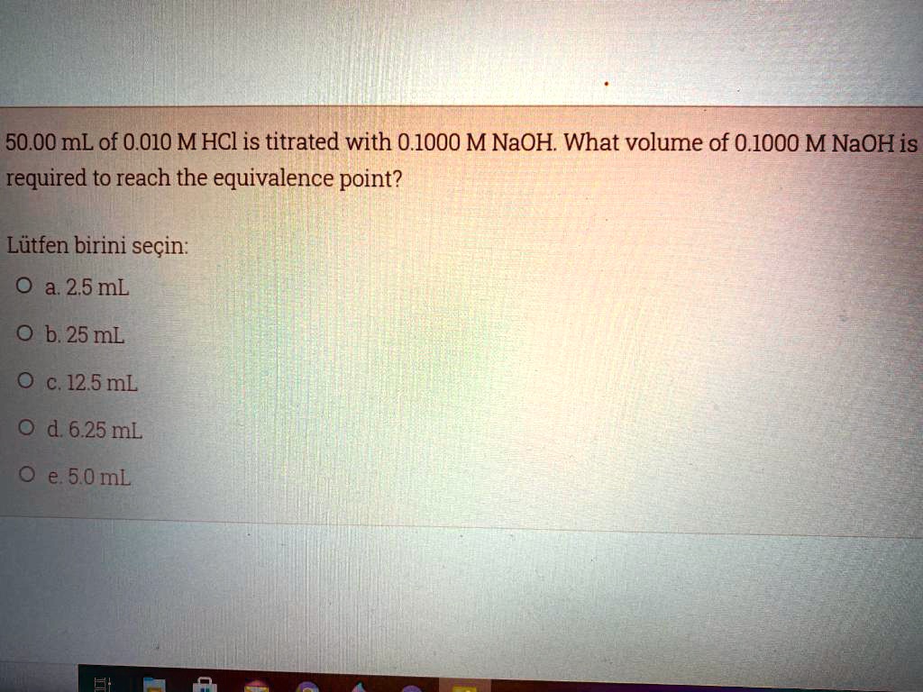 50.00 mL of 0.010 M HCl is titrated with 0.1000 M NaOH. What volume of 0.1000 M NaOH is required to reach the equivalence point?

Lütfen birini seçin:
a. 2.5 mL
b. 25 mL
c. 12.5 mL
d. 6.25 mL
e. 5.0 mL
