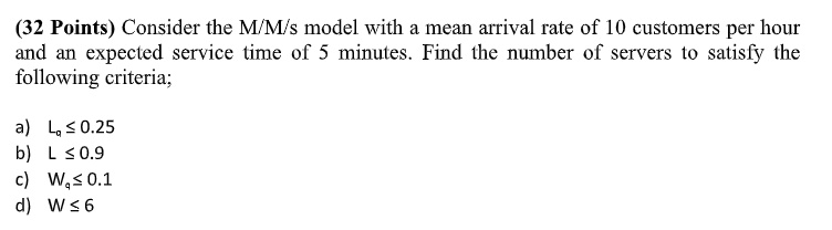 (32 Points) Consider the M/M/s model with a mean arrival rate of 10 customers per hour and an expected service time of 5 minutes. Find the number of servers to satisfy the following criteria; a) Lq ≤ 0.25 b) L ≤ 0.9 c) Wq ≤ 0.1 d) W ≤ 6