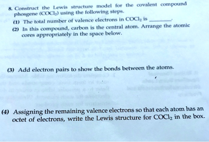 8. Construct the Lewis structure model for the covalent compound phosgene (COCl2) using the following steps.
(1) The total number of valence electrons in COCl2 is .
(2) In this compound, carbon is the central atom. Arrange the atomic cores appropriately in the space below.
(3) Add electron pairs to show the bonds between the atoms.
(4) Assigning the remaining valence electrons so that each atom has an octet of electrons, write the Lewis structure for COCl2 in the box.