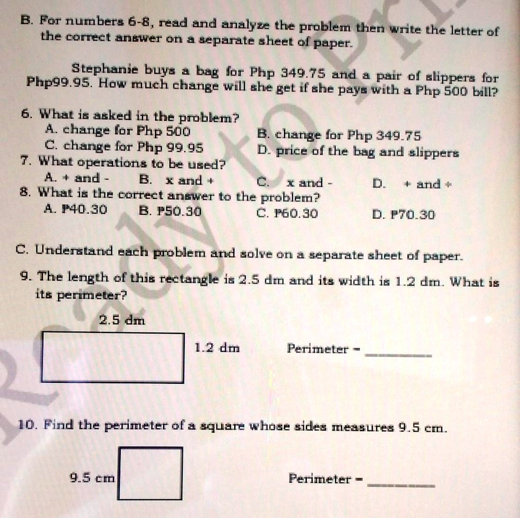 B. For numbers 6-8, read and analyze the problem then write the letter of
the correct answer on a separate sheet of paper.
Stephanie buys a bag for Php 349.75 and a pair of slippers for
Php99.95. How much change will she get if she pays with a Php 500 bill?
6. What is asked in the problem?
A. change for Php 500
C. change for Php 99.95
7. What operations to be used?
A. + and -
B. change for Php 349.75
D. price of the bag and slippers
B. x and +
C. x and -
D. + and +
8. What is the correct answer to the problem?
A. P40.30
B. P50.30
C. P60.30
D. P70.30
C. Understand each problem and solve on a separate sheet of paper.
9. The length of this rectangle is 2.5 dm and its width is 1.2 dm. What is
its perimeter?
2.5 dm
1.2 dm
Perimeter -
10. Find the perimeter of a square whose sides measures 9.5 cm.
9.5 cm
Perimeter -