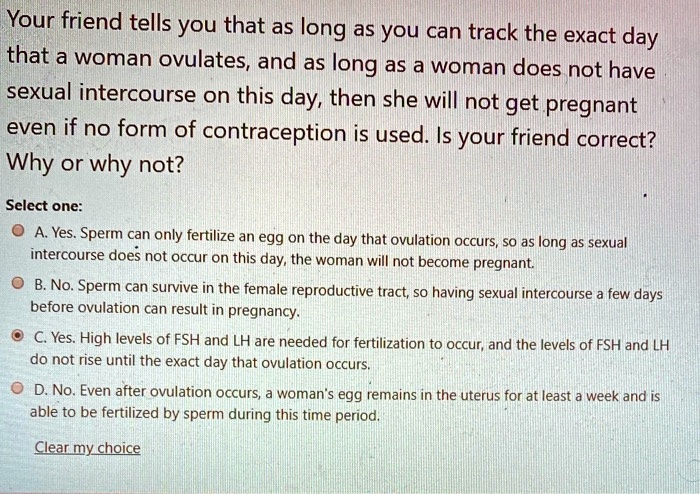 Your friend tells you that as long as you can track the exact day that a woman ovulates, and as long as a woman does not have sexual intercourse on this day, then she will not get pregnant even if no form of contraception is used. Is your friend correct? Why or why not?

Select one:
A. Yes. Sperm can only fertilize an egg on the day that ovulation occurs, so as long as sexual intercourse does not occur on this day, the woman will not become pregnant.
B. No. Sperm can survive in the female reproductive tract, so having sexual intercourse a few days before ovulation can result in pregnancy.
C. Yes. High levels of FSH and LH are needed for fertilization to occur, and the levels of FSH and LH do not rise until the exact day that ovulation occurs.
D. No. Even after ovulation occurs, a woman's egg remains in the uterus for at least a week and is able to be fertilized by sperm during this time period.

Clear my choice