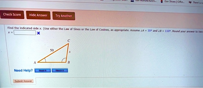 Find the indicated side x. (Use either the Law of Sines or the Law of Cosines, as appropriate. Assume ∠ A = 35^∘ and ∠ B = 110^∘. Round your answer to two
x =