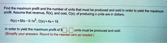 Find the maximum profit and the number of units that must be produced and sold in order to yield the maximum profit. Assume that revenue, R(x), and cost, C(x), of producing x units are in dollars.
R(x) = 50x - 0.1x^2, C(x) = 4x + 15
In order to yield the maximum profit of , units must be produced and sold.
(Simplify your answers. Round to the nearest cent as needed.)