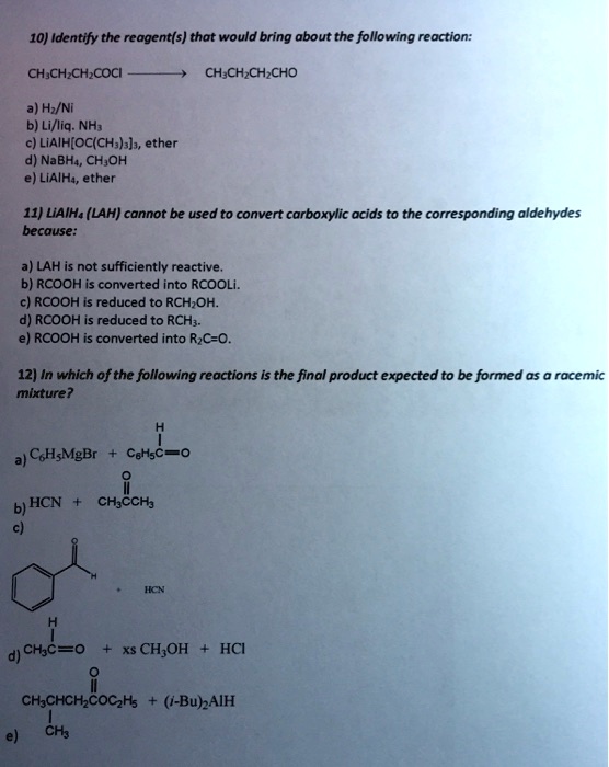 10) Identify the reagent(s) that would bring about the following reaction:
CH3CH2CH2COCl ? CH3CH2CH2CHO
a) H2/Ni
b) Li/liq. NH3
c) LiAlH[OC(CH3)3]3, ether
d) NaBH4, CH3OH
e) LiAlH4, ether
11) LiAlH4 (LAH) cannot be used to convert carboxylic acids to the corresponding aldehydes because:
a) LAH is not sufficiently reactive.
b) RCOOH is converted into RCOOLi.
c) RCOOH is reduced to RCH2OH.
d) RCOOH is reduced to RCH3.
e) RCOOH is converted into R2C=O.
12) In which of the following reactions is the final product expected to be formed as a racemic mixture?
a) C6H5MgBr + C6H5C(=O)H
b) HCN + CH3C(=O)CH3
c) C6H5CHO + HCN
d) CH3C(=O)H + xs CH3OH + HCl
e) CH3CH(CH3)CH2CO2C2H5 + (i-Bu)2AlH