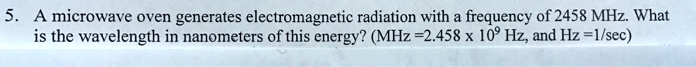 5. A microwave oven generates electromagnetic radiation with a frequency of 2458 MHz. What is the wavelength in nanometers of this energy? (MHz =2.458 x 10^9 Hz, and Hz =1/sec)