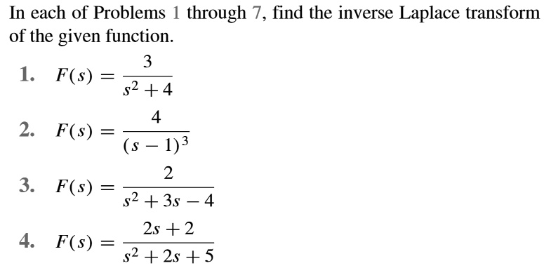 In each of Problems 1 through 7, find the inverse Laplace transform of the given function.

1. F(s) = 3 / (s^2 + 4)

2. F(s) = 4 / (s - 1)^3

3. F(s) = 2 / (s^2 + 3s - 4)

4. F(s) = (2s + 2) / (s^2 + 2s + 5)
