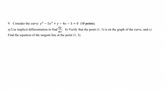 9. Consider the curve: ( y^2-5 x^2+y-4 x-3=0 ) (10 points).
a) Use implicit differentiation to find ( fracd yd x ), b) Verify that the point ( (1,3) ) is on the graph of the curve, and c) Find the equation of the tangent line at the point ( (1,3) ).