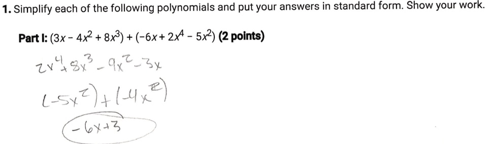 1. Simplify each of the following polynomials and put your answers in standard form. Show your work.
Part I: (3x - 4x^2 + 8x^3) + (-6x + 2x^4 - 5x^2) (2 points)
2x^4 + 8x^3 - 9x^2 - 3x
(-5x^2) + (-4x^2)
-6x + 3