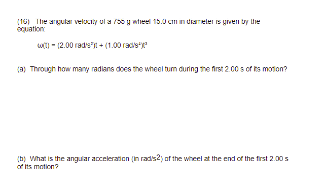 (16) The angular velocity of a 755 g wheel 15.0 cm in diameter is given by the equation:

    ω(t)=(2.00 rad / s^2) t+(1.00 rad / s^4) t^3

(a) Through how many radians does the wheel turn during the first 2.00 s of its motion?
(b) What is the angular acceleration (in rad/s ^2 ) of the wheel at the end of the first 2.00 s of its motion?
