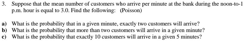 3. Suppose that the mean number of customers who arrive per minute at the bank during the noon-to-1
p.m. hour is equal to 3.0. Find the following: (Poisson)

a) What is the probability that in a given minute, exactly two customers will arrive?
b) What is the probability that more than two customers will arrive in a given minute?
c) What is the probability that exactly 10 customers will arrive in a given 5 minutes?