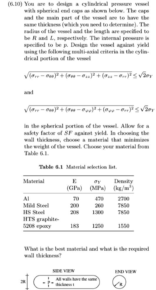 (6.10) You are to design a cylindrical pressure vessel with spherical end caps as shown below. The caps and the main part of the vessel are to have the same thickness (which you need to determine). The radius of the vessel and the length are specified to be R and L, respectively. The internal pressure is specified to be p. Design the vessel against yield using the following multi-axial criteria in the cylindrical portion of the vessel

sqrt(sigmarr - sigma	heta	heta)^2 + (sigma	heta	heta - sigmazz)^2 + (sigmazz - sigmarr)^2 leq sqrt2sigmaY

and

sqrt(sigmarr - sigma	heta	heta)^2 + (sigma	heta	heta - sigmavarphivarphi)^2 + (sigmavarphivarphi - sigmarr)^2 leq sqrt2sigmaY

in the spherical portion of the vessel. Allow for a safety factor of SF against yield. In choosing the wall thickness, choose a material that minimizes the weight of the vessel. Choose your material from Table 6.1.

Table 6.1 Material selection list.

Material E (GPa) sigmaY (MPa) Density (kg/m^3)
Al 70 470 2700
Mild Steel 200 260 7850
HS Steel 208 1300 7850
HTS graphite-5208 epoxy 183 1250 1550

What is the best material and what is the required wall thickness?