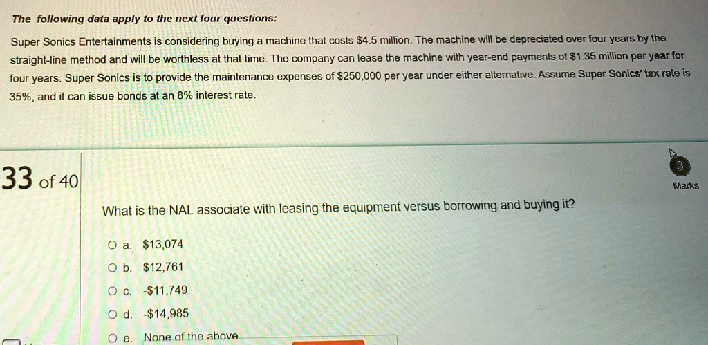 The following data apply to the next four questions:
Super Sonics Entertainments is considering buying a machine that costs 4.5 million. The machine will be depreciated over four years by the
straight-line method and will be worthless at that time. The company can lease the machine with year-end payments of1.35 million per year for
four years. Super Sonics is to provide the maintenance expenses of 250,000 per year under either alternative. Assume Super Sonics' tax rate is
35%, and it can issue bonds at an 8% interest rate.
33 of 40
What is the NAL associate with leasing the equipment versus borrowing and buying it?
? a.13,074
? b. 12,761
? c. -11,749
? d. -14,985
? e. None of the above
3
Marks