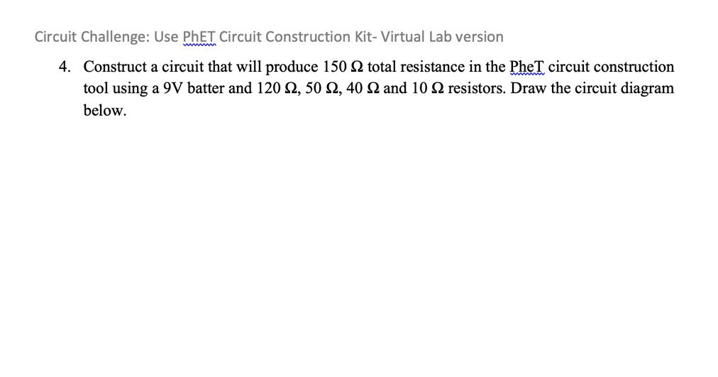 Circuit Challenge: Use PhET Circuit Construction Kit- Virtual Lab version
4. Construct a circuit that will produce 150 ? total resistance in the PhET circuit construction tool using a 9V batter and 120 ?, 50 ?, 40 ? and 10 ? resistors. Draw the circuit diagram below.