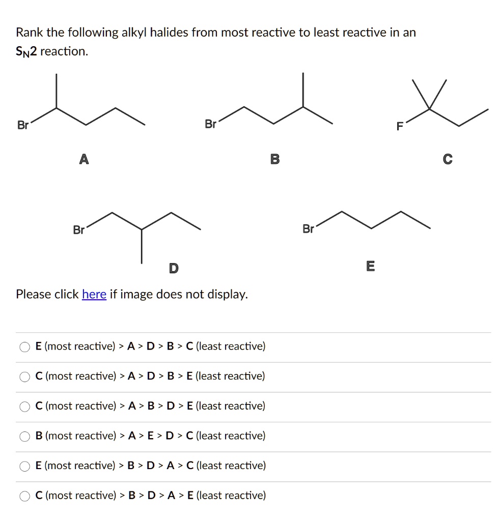 Rank the following alkyl halides from most reactive to least reactive in an SN2 reaction.
A Br
B Br
C F
D Br
E Br
E (most reactive) > A > D > B > C (least reactive)
C (most reactive) > A > D > B > E (least reactive)
C (most reactive) > A > B > D > E (least reactive)
B (most reactive) > A > E > D > C (least reactive)
E (most reactive) > B > D > A > C (least reactive)
C (most reactive) > B > D > A > E (least reactive)