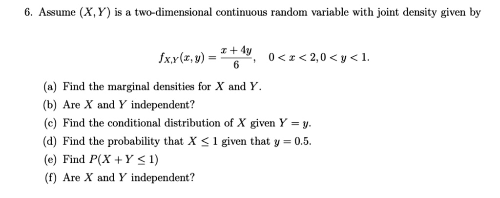 6. Assume (X,Y) is a two-dimensional continuous random variable with joint density given by

fX,Y(x,y) = fracx + 4y6, 0 < x < 2, 0 < y < 1.

(a) Find the marginal densities for X and Y.
(b) Are X and Y independent?
(c) Find the conditional distribution of X given Y = y.
(d) Find the probability that X leq 1 given that y = 0.5.
(e) Find P(X + Y leq 1)
(f) Are X and Y independent?