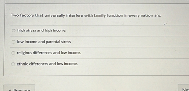Two factors that universally interfere with family function in every nation are:
high stress and high income.
low income and parental stress
religious differences and low income.
ethnic differences and low income.