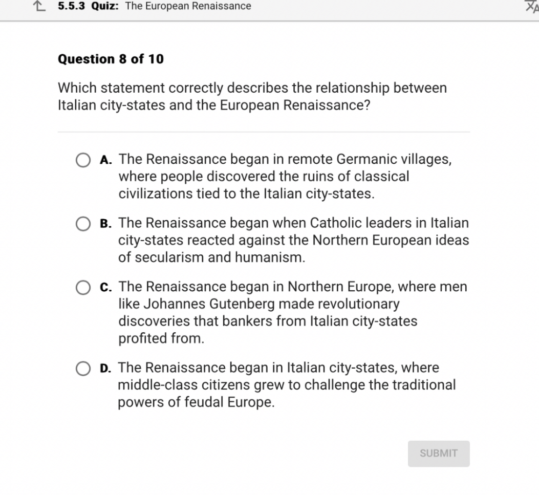 Question 8 of 10
Which statement correctly describes the relationship between Italian city-states and the European Renaissance?
A. The Renaissance began in remote Germanic villages, where people discovered the ruins of classical civilizations tied to the Italian city-states.
B. The Renaissance began when Catholic leaders in Italian city-states reacted against the Northern European ideas of secularism and humanism.
C. The Renaissance began in Northern Europe, where men like Johannes Gutenberg made revolutionary discoveries that bankers from Italian city-states profited from.
D. The Renaissance began in Italian city-states, where middle-class citizens grew to challenge the traditional powers of feudal Europe.