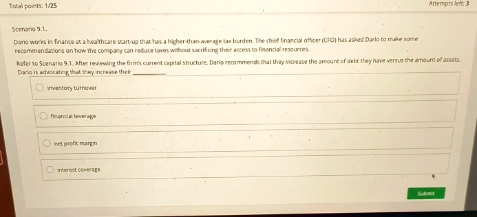Total points: 1/25
Scenario 9.1.
Dario works in finance at a healthcare start-up that has a higher-than-average tax burden. The chief financial officer (CFO) has asked Dario to make some
recommendations on how the company can reduce taxes without sacrificing their access to financial resources.
Attempts left: 3
Refer to Scenario 9.1. After reviewing the firm's current capital structure, Dario recommends that they increase the amount of debt they have versus the amount of assets.
Dario is advocating that they increase their
inventory turnover
financial leverage
net profit margin
interest coverage
Submit