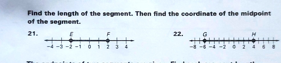Find the length of the segment. Then find the coordinate of the midpoint of the segment.
21.
E
F
-4 -3 -2 -1 0 1 2 3 4
22.
G
H
-8 -6 -4 -2 0 2 4 6 8