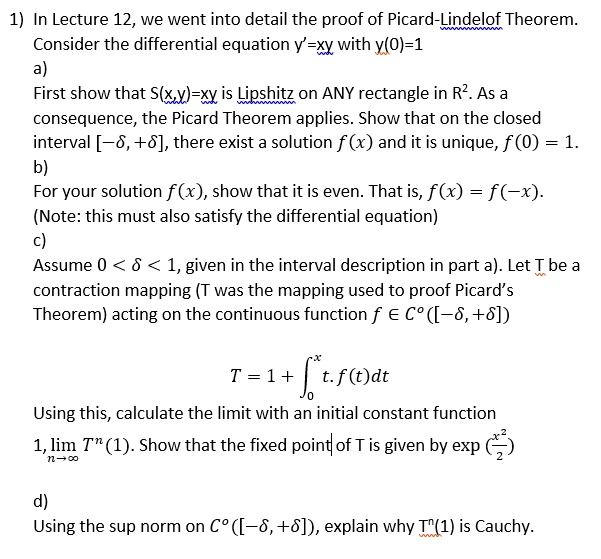 1) In Lecture 12, we went into detail the proof of Picard-Lindelof Theorem.
Consider the differential equation y' = xy with y(0) = 1
a)
First show that S(x, y) = xy is Lipschitz on ANY rectangle in R^2. As a
consequence, the Picard Theorem applies. Show that on the closed
interval [-δ, +δ], there exist a solution f(x) and it is unique, f(0) = 1.
b)
For your solution f(x), show that it is even. That is, f(x) = f(-x).
(Note: this must also satisfy the differential equation)
c)
Assume 0 < δ < 1, given in the interval description in part a). Let T be a
contraction mapping (T was the mapping used to proof Picard's
Theorem) acting on the continuous function f ∈ C^0([-δ, +δ]) 
T = 1 + ∫0^x t · f(t)dt
Using this, calculate the limit with an initial constant function
1, limn →∞ T^n(1). Show that the fixed point of T is given by exp((x^2)/(2))
d)
Using the sup norm on C^0([-δ, +δ]), explain why T^n(1) is Cauchy.