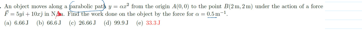 An object moves along a parabolic path y = ?x" from the origin A(0,0) to the point B(2 m, 2 m) under the action of a force F??= 5y î + 10x ê in N. Find the work done on the object by the force for ? = 0.5 m?¹.
(a) 6.66 J (b) 66.6 J (c) 26.66 J (d) 99.9 J (e) 33.3 J