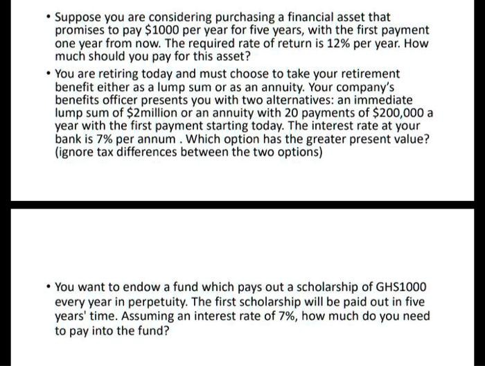• Suppose you are considering purchasing a financial asset that promises to pay 1000 per year for five years, with the first payment one year from now. The required rate of return is 12% per year. How much should you pay for this asset?
• You are retiring today and must choose to take your retirement benefit either as a lump sum or as an annuity. Your company's benefits officer presents you with two alternatives: an immediate lump sum of2million or an annuity with 20 payments of 200,000 a year with the first payment starting today. The interest rate at your bank is 7% per annum . Which option has the greater present value? (ignore tax differences between the two options)
• You want to endow a fund which pays out a scholarship of GHS1000 every year in perpetuity. The first scholarship will be paid out in five years' time. Assuming an interest rate of 7%, how much do you need to pay into the fund?