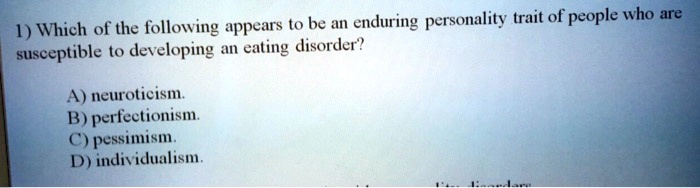 1) Which of the following appears to be an enduring personality trait of people who are
susceptible to developing an eating disorder?
A) neuroticism.
B) perfectionism.
C) pessimism.
D) individualism.