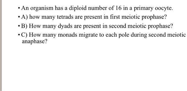 • An organism has a diploid number of 16 in a primary oocyte.
• A) how many tetrads are present in first meiotic prophase?
• B) How many dyads are present in second meiotic prophase?
• C) How many monads migrate to each pole during second meiotic anaphase?