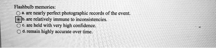 Flashbulb memories:
a. are nearly perfect photographic records of the event.
b. are relatively immune to inconsistencies.
c. are held with very high confidence.
d. remain highly accurate over time.