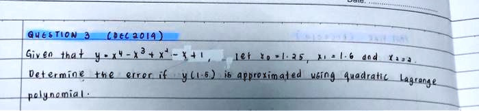 QUESTION 3 (DEC 2019)
Given that y = x^4 - x^3 + x^2 - x + 1, let x0 = 1.25, x1 = 1.6 and x2 = 2.
Determine the error if y(1.5) is approximated using quadratic Lagrange polynomial.