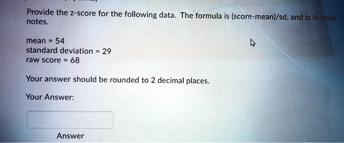 Provide the z-score for the following data. The formula is (score-mean)/sd, and is in your notes.

mean = 54
standard deviation = 29
raw score = 68

Your answer should be rounded to 2 decimal places.

Your Answer:

Answer