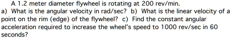 A 1.2 meter diameter flywheel is rotating at 200 rev/min.
a) What is the angular velocity in rad/sec? b) What is the linear velocity of a
point on the rim (edge) of the flywheel? c) Find the constant angular
acceleration required to increase the wheel's speed to 1000 rev/sec in 60
seconds?