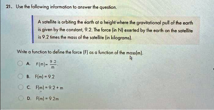 21. Use the following information to answer the question.
A satellite is orbiting the earth at a height where the gravitational pull of the earth
is given by the constant, 9.2. The force (in N) exerted by the earth on the satellite
is 9.2 times the mass of the satellite (in kilograms).
Write a function to define the force (F) as a function of the mass(m).
A. F(m) = (9.2)/(m)
B. F(m) = 9.2
C. F(m) = 9.2 + m
D. F(m) = 9.2m