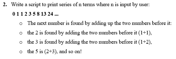 2. Write a script to print series of n terms where n is input by user:
0 1 1 2 3 5 8 13 24 ...
? The next number is found by adding up the two numbers before it:
? the 2 is found by adding the two numbers before it (1+1),
? the 3 is found by adding the two numbers before it (1+2),
? the 5 is (2+3), and so on!