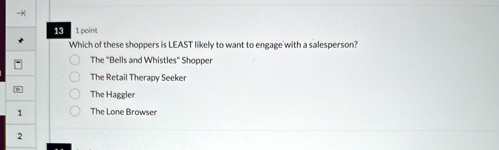 13 1 point
Which of these shoppers is LEAST likely to want to engage with a salesperson?
The "Bells and Whistles" Shopper
The Retail Therapy Seeker
The Haggler
The Lone Browser