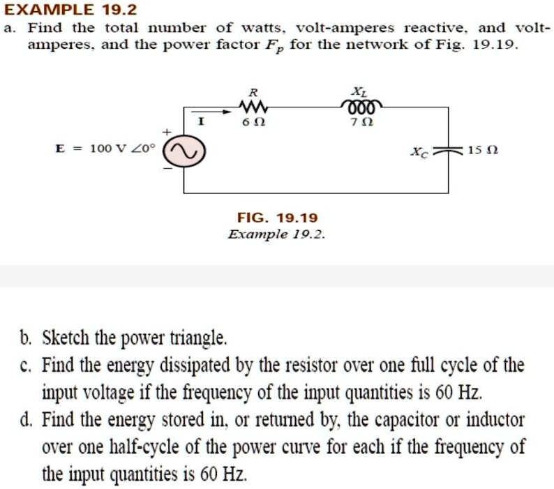 a. Find the total number of watts, volt-amperes reactive, and volt-amperes, and the power factor Fp for the network of Fig. 19.19.
R = 6Î©
XL = 70Î©
E = 100V
Xc = 15Î©

FIG. 19.19 Example 19.2.

b. Sketch the power triangle.
c. Find the energy dissipated by the resistor over one full cycle of the input voltage if the frequency of the input quantities is 60 Hz.
d. Find the energy stored in, or returned by, the capacitor or inductor over one half-cycle of the power curve for each if the frequency of the input quantities is 60 Hz.