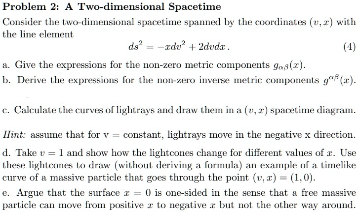 Problem 2: A Two-dimensional Spacetime
Consider the two-dimensional spacetime spanned by the coordinates (v, x) with
the line element
ds^2 = -xdv^2 + 2dvdx.
(4)
a. Give the expressions for the non-zero metric components gαβ(x).
b. Derive the expressions for the non-zero inverse metric components g^αβ(x).
c. Calculate the curves of lightrays and draw them in a (v, x) spacetime diagram.
Hint: assume that for v = constant, lightrays move in the negative x direction.
d. Take v = 1 and show how the lightcones change for different values of x. Use
these lightcones to draw (without deriving a formula) an example of a timelike
curve of a massive particle that goes through the point (v, x) = (1, 0).
e. Argue that the surface x = 0 is one-sided in the sense that a free massive
particle can move from positive x to negative x but not the other way around.