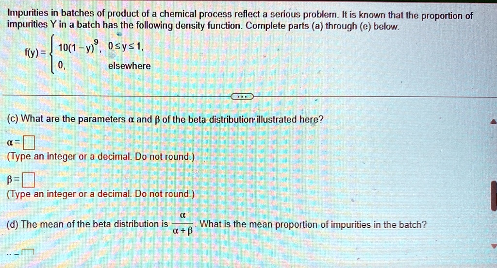 Impurities in batches of product of a chemical process reflect a serious problem. It is known that the proportion of impurities Y in a batch has the following density function. Complete parts (a) through (e) below.

f(y) =  10(1-y)^9,     0 ≤ y ≤ 1, 
 0,    elsewhere(c) What are the parameters α and β of the beta distribution illustrated here?

α =

(Type an integer or a decimal. Do not round.)
β =

(Type an integer or a decimal. Do not round.)

(d) The mean of the beta distribution is (α)/(α + β). What is the mean proportion of impurities in the batch?