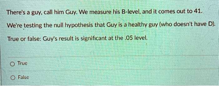 There's a guy, call him Guy. We measure his B-level, and it comes out to 41.
We're testing the null hypothesis that Guy is a healthy guy (who doesn't have D).
True or false: Guy's result is significant at the .05 level.
True
False