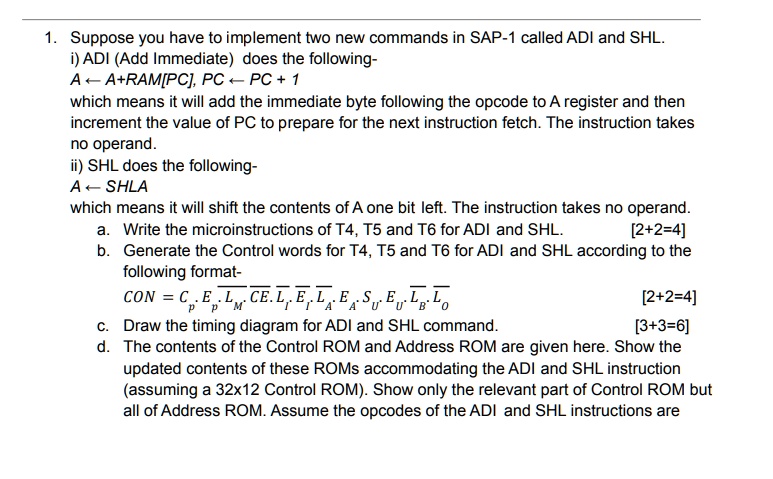 1. Suppose you have to implement two new commands in SAP-1 called ADI and SHL.
i) ADI (Add Immediate) does the following-
A ? A+RAM[PC], PC ? PC + 1
which means it will add the immediate byte following the opcode to A register and then
increment the value of PC to prepare for the next instruction fetch. The instruction takes
no operand.
ii) SHL does the following-
A ? SHLA
which means it will shift the contents of A one bit left. The instruction takes no operand.
[2+2=4]
a. Write the microinstructions of T4, T5 and T6 for ADI and SHL.
b. Generate the Control words for T4, T5 and T6 for ADI and SHL according to the
following format-
CON = Cp, Ep, LM, Cp, Ei, Li, Ei, LA, EA, SA, Uu, Eu, LB, LO
[2+2=4]
[3+3=6]
c. Draw the timing diagram for ADI and SHL command.
d. The contents of the Control ROM and Address ROM are given here. Show the
updated contents of these ROMs accommodating the ADI and SHL instruction
(assuming a 32x12 Control ROM). Show only the relevant part of Control ROM but
all of Address ROM. Assume the opcodes of the ADI and SHL instructions are