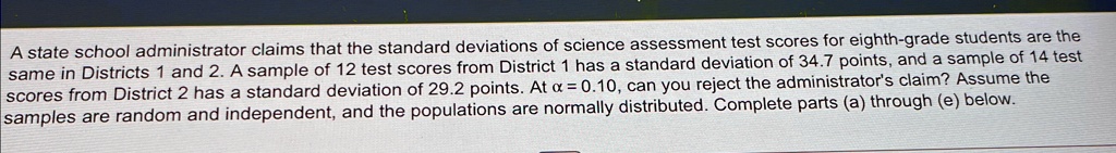 A state school administrator claims that the standard deviations of science assessment test scores for eighth-grade students are the same in Districts 1 and 2. A sample of 12 test scores from District 1 has a standard deviation of 34.7 points, and a sample of 14 test scores from District 2 has a standard deviation of 29.2 points. At α = 0.10, can you reject the administrator's claim? Assume the samples are random and independent, and the populations are normally distributed. Complete parts (a) through (e) below.